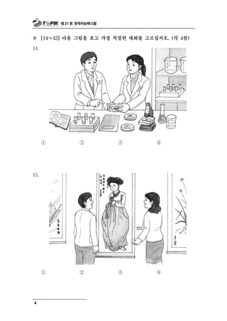 제 21 회 한국어능력시험



※     [14 ～ 15] 다음 그림을 보고 가장 적절한 대화를 고르십시오. (각 4점)

14.




      ①              ②         ③        ④




15.




      ①              ②         ③        ④




4
 
