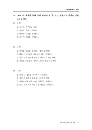 고급 이해 (듣기, 읽기)



※     ～
    [16    18] 대화가 끝난 후에 남자가 할 수 있는 행동으로 알맞은 것을

    고르십시오.

16. (3점)

    ① 교수의 연구실로 간다.
               린
    ② 본관에 가서 기다 다.
    ③ 인터뷰 시간을 변경한다.
    ④ 교수의 전화를 기다린다.




17. (3점)

           석   료
    ① 분 할 자 를 컴퓨터에 새로 입력한다.
    ② 다른 프로그램을 사용해서 다시 분석한다.
    ③ 자료 입력 과정에 문제가 없었는지 확인한다.
    ④ 관련된 논문들을 찾아서 프로그램을 비교한다.




18. (4점)

    ① 고장 난 제품을 회수하여 수리한다.
    ② 생산 과정에 문제가 없는지 살펴본다.
    ③ 홈페이지에 제품 수리 안내문을 게시한다.
    ④ 온도 조절 스위치의 고장 원인을 조사한다.




                                  일반한국어능력시험 B형    5
 