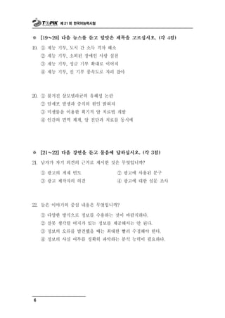제 21 회 한국어능력시험



※ ～   [19   20] 다음 뉴스를 듣고 알맞은 제목을 고르십시오. (각 4점)

19. ① 재능 기부, 도시 간 소득 격차 해소
    ② 재능 기부, 소외된 장애인 사랑 실천
    ③ 재능 기부, 성금 기부 확대로 이어져
    ④ 재능 기부, 신 기부 풍속도로 자리 잡아




 0
2 . ① 불거진   살모넬라균의 유해성 논란
      ② 암세포 발생과 증식의 원인 밝혀져
      ③ 미생물을 이용한 획기적 암 치료법 개발
      ④ 인간의 면역 체계, 암 진단과 치료를 동시에




※     [21 ～ 22] 다음 강연을 듣고 물음에 답하십시오. (각 3점)

21.   남자가 자기 의견의 근거로 제시한 것은 무엇입니까?
      ① 광고의 게재 빈도         ② 광고에 사용된 문구
      ③ 광고 제작자의 의견        ④ 광고에 대한 설문 조사




22. 들은 이야기의 중      심 내용은 무엇입니까?
      ① 다양한 방식으로 정보를 수용하는 것이 바람 하다.직
      ② 잘못 생각할 여지가 있는 정보를 제공해서는 안 된다.
      ③ 정보의 오류를 발견했을 때는 최대한 빨리 수정해야 한다.
      ④ 정보의 사실 여부를 정확히 파악하는 분석 능력이 필요하다.




6
 