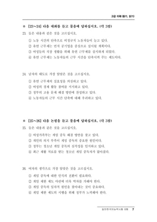 고급 이해 (듣기, 읽기)



※       ～
      [23   24] 다음 대화를 듣고 물음에 답하십시오. (각 3점)

23. 들은 내용과 같은 것을 고 십시오.르
      ① 노동 시간의단축으로 비정규직 노동자들이 늘고 있다.
      ② 유연 근무제는 먼저 공기업을 중심으로 실시될 계획이다.
      ③ 여성들의 직장 생활을 위해 유연 근무제를 실시하게 되었다.
      ④ 유연 근무제는 노동자들의 근무 시간을 단축시켜 주는 제도이다.




24.   남자의 태도로 가장 알맞은 것을 고르십시오.
      ① 유연 근무제의 실효성을 의심하고 있다.
      ② 여성의 경제 활동 참여를 지지하고 있다.
      ③ 정부의 고용 문제 해결 방안에 찬성하고 있다.
      ④ 노동자들의 근무 시간 단축에 대해 우려하고 있다.




※       ～
      [25   26] 다음 논평을 듣고 물음에 답하십시오. (각 3점)

25. 들은 내용과 같은 것을 고 십시오.르
         성 족
      ① 여 가 부는 게 임 중독 해결 방안을 찾고 있다.
      ② 개인의 의지 부족이 게임 중독의 중요한 원인이다.
      ③ 정부는 청소년 게임 중독의 심각성을 인지하고 있다.
      ④ 최근 재활 치료를 받는 청소년 게임 중독자가 많아졌다.




26. 여자의 생각으로 가   장 알맞은 것을 고르십시오.
      ① 게임 중독에 대한 인식의 전환이 필요하다.
      ② 게임 제한 제도 마련에 더욱 박차를 가해야 한다.
      ③ 게임 중독의 일차적 원인을 찾아내는 것이 중요하다.
      ④ 게임 제한 제도의 시행을 위해 정부가 노력해야 한다.



                                      일반한국어능력시험 B형    7
 