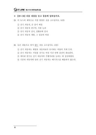 제 21 회 한국어능력시험



※       ～
      [29   30] 다음 내용을 듣고 물음에 답하십시오.

29.   이 뉴스의 제목으로 가장 알맞은 것을 고르십시오. (4점)

      ① 전기 자동차, 곧 출시 예정
      ② 전기 자동차 연구비, 지원 늘려
      ③ 전기 자동차 전시, 성황리에 끝나
      ④ 전기 자동차 개발, 그 성공의 비결




30. 들은 내용으로   맞지 않는 것을 고르십시오. (3점)
      ① 전기 자동차는 휘발유 자동차보다 유지하는 비용이 적게 든다.
      ② 전기 자동차는 가정용 전기로 여섯 시간 안에 충전이 완료된다.
      ③ 계속된 연구로 전기 자동차의 주행거리를 늘리는 데 성공하였다.
      ④ 기존의 자동차와 달리 전기 자동차는 배기가스를 배출하지 않는다.




8
 