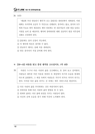 제 21 회 한국어능력시험



38. (4점)

         ‘제12회 부산 연날리기 행사’가 오는 23일(일) 광안리에서 개최된다. 이번
       대회는 유치부와 초등부 두 부문으로 진행된다. 참가비는 없고, 참가자 모두
       에게 무료로 연이 제공된다. 행사 당일에는 연 전문가들이 전통 연을 날리는
       시범을 보여 줄 예정이다. 행사에 참여하려면 대회 전날까지 현장 사무실에
       전화로 신청하면 된다.

      ① 23일에도 참가 신청이 가능하다.
      ② 이 행사에 어른은 참가할 수 없다.
      ③ 연날리기 행사는 올해 처음 개최된다.
      ④ 연은 참가자가 직접 준비해 가야 한다.




※       ～
      [39   42] 다음을 읽고 중심 생각을 고르십시오. (각 4점)


39.      람 누구나 다른 사람의 삶을 궁금해하고, 또 살아 보고 싶어한다.
            사 은
       사람들은 대부분 이런 마음을 컴퓨터 속 세상에서 자기의 모습을 현재와
       다르게 표현한다. 그 세상 속에서 사람들은 가수가 되거나 작가가 되기도
       한다. 이처럼 다른 삶을 꿈꾸는 것 자체는 매우 자연스러운 현상이다.

      ① 다른 사람의 삶을 부러워하는 것은 바람직하지 않다.
      ② 컴퓨터를 통해 다른 사람의 삶의 방법을 알 수 있다.
      ③ 현재의 삶과는 다른 삶에 관심을 가지는 사람들이 많다.
      ④ 자신의 진짜 모습을 찾기 위해 꾸준히 노력해야 한다.




12
 