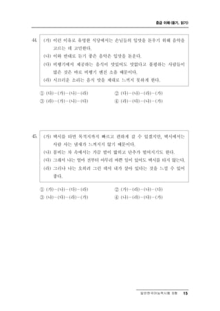 중급 이해 (듣기, 읽기)




44.    (가) 이런 이유로 유명한 식당에서는 손님들의 입맛을 돋우기 위해 음악을
           고르는 데 고민한다.
       (나) 이와 반대로 듣기 좋은 음악은 입맛을 돋운다.
       (다) 비행기에서 제공하는 음식이 맛있어도 맛없다고 불평하는 사람들이
           많은 것은 바로 비행기 엔진 소음 때문이다.
       (라) 시끄러운 소리는 음식 맛을 제대로 느끼지 못하게 한다.

      ① (다)－(가)－(나)－(라)     ② (다)－(나)－(라)－(가)
      ③ (라)－(가)－(나)－(다)     ④ (라)－(다)－(나)－(가)




45.    (가) 택시를 타면 목적지까지 빠르고 편하게 갈 수 있겠지만, 택시에서는
           사람 사는 냄새가 느껴지지 않기 때문이다.
       (나) 붐비는 차 속에서는 가끔 발이 밟히고 단추가 떨어지기도 한다.
       (다) 그래서 나는 얼마 전부터 아무리 바쁜 일이 있어도 택시를 타지 않는다.
       (라) 그러나 나는 오히려 그런 데서 내가 살아 있다는 것을 느낄 수 있어
             좋다.

           － － －
      ① (가) (나) (다) (라)          － － －
                            ② (가) (라) (나) (다)
      ③ (나)－(다)－(라)－(가)     ④ (나)－(라)－(다)－(가)




                                     일반한국어능력시험 B형    15
 