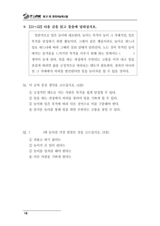 제 21 회 한국어능력시험



※    [51 ～ 52] 다음 글을 읽고 물음에 답하십시오.


             반
           일 적으로 일은놀이와 대조된다. 놀이는 목적이 놀이 그 자체지만, 일은
        목적을 달성하기 위한 활동이다. 그래서 같은 행동이라도 놀이로 하느냐
        일로 하느냐에 따라 그때의 심리 상태가 달라진다. 노는 것이 목적인 놀이
        에서는 즐거움을 느끼지만 목적을 이루기 위해 하는 일에서는 (        )
        생각이 들게 된다. 일을 하는 과정에서 수반되는 고통을 이겨 내고 일을
        즐겁게 하려면 삶을 긍정적으로 바라보는 태도가 필요하다. 결과가 아니라
        일 그 자체에서 의의를 발견한다면 일을 놀이처럼 할 수 있을 것이다.



51. 이  글의 중심 생각을 고르십시오. (4점)
     ① 긍정적인 태도로 사는 사람은 목적을 쉽게 달성할 수 있다.
     ② 일을 하는 과정에서 의의를 찾아야 일을 기쁘게 할 수 있다.
     ③ 놀이와 일은 목적에 따라 다른 것이므로 이를 구분해야 한다.
     ④ 즐거운 놀이를 통해 일을 하면 수반되는 고통을 줄일 수 있다.




52. (            )에 들어갈 가장    알맞은 것을 고르십시오. (3점)
     ① 괴롭고 하기 싫다는
     ② 놀이가 곧 일이 된다는
     ③ 놀이를 일처럼 해야 한다는
     ④ 다른 사람을 기쁘게 한다는




18
 