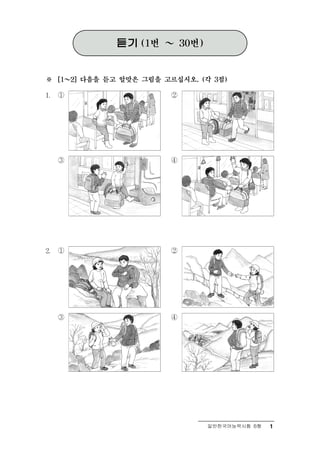 듣기   (1번   ～   30번)



※ ～  [1   2] 다음을 듣고 알맞은 그림을 고르십시오. (각 3점)

1.   ①                        ②




     ③                        ④




2.   ①                        ②




     ③                        ④




                                         일반한국어능력시험 B형   1
 