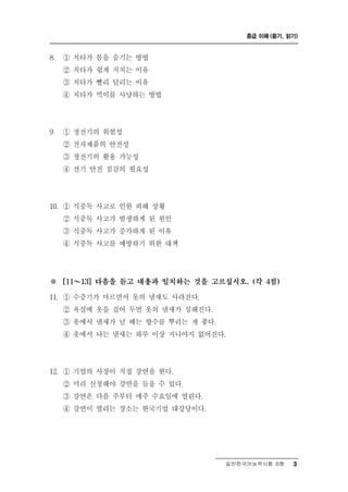 중급 이해 (듣기, 읽기)



8.   ① 치타가 몸을 숨기는 방법
     ② 치타가 쉽게 지치는 이유
     ③ 치타가 빨리 달리는 이유
     ④ 치타가 먹이를 사냥하는 방법




9    ① 정전기의 위험성
     ② 전자제품의 안전성
     ③ 정전기의 활용 가능성
     ④ 전기 안전 점검의 필요성




10. ① 식중독 사고로 인한 피해 상황
     ② 식중독 사고가 발생하게 된 원인
     ③ 식중독 사고가 증가하게 된 이유
     ④ 식중독 사고를 예방하기 위한 대책




※      ～
     [11   13] 다음을 듣고 내용과 일치하는 것을 고르십시오. (각 4점)

11. ① 수증기가 마르면서 옷의 냄새도 사라진다.
     ② 욕실에 옷을 걸어 두면 옷의 냄새가 심해진다.
     ③ 옷에서 냄새가 날 때는 향수를 뿌리는 게 좋다.
     ④ 옷에서 나는 냄새는 하루 이상 지나야지 없어진다.




12. ① 기업의 사장이 직 접 강연을 한다.
     ② 미리 신청해야 강연을 들을 수 있다.
     ③ 강연은 다음 주부터 매주 수요일에 열린다.
     ④ 강연이 열리는 장소는 한국기업 대강당이다.




                                     일반한국어능력시험 B형    3
 