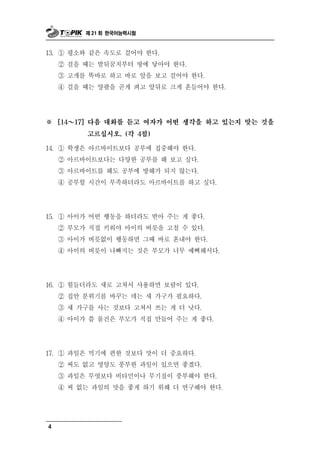 제 21 회 한국어능력시험



13. ① 평소와 같은 속도로 걸어야 한다.
    ② 걸을 때는 발뒤꿈치부터 땅에 닿아야 한다.
    ③ 고개를 똑바로 하고 바로 앞을 보고 걸어야 한다.
    ④ 걸을 때는 양팔을 곧게 펴고 앞뒤로 크게 흔들어야 한다.




※   [14 ～ 17] 다음 대화를 듣고 여자가 어떤 생각을 하고 있는지 맞는 것을

            고르십시오. (각 4점)

14. ① 학생은 아르바이트보다 공부에 집중해야 한다.
    ② 아르바이트보다는 다양한 공부를 해 보고 싶다.
    ③ 아르바이트를 해도 공부에 방해가 되지 않는다.
    ④ 공부할 시간이 부족하더라도 아르바이트를 하고 싶다.




15. ① 아이가 어떤 행동을 하더라도 받아 주는 게 좋다.
    ② 부모가 직접 키워야 아이의 버릇을 고칠 수 있다.
    ③ 아이가 버릇없이 행동하면 그때 바로 혼내야 한다.
    ④ 아이의 버릇이 나빠지는 것은 부모가 너무 예뻐해서다.




16. ① 힘들더라도 새로 고쳐서 사용하면 보람이 있다.
    ② 집안 분위기를 바꾸는 데는 새 가구가 필요하다.
    ③ 새 가구를 사는 것보다 고쳐서 쓰는 게 더 낫다.
    ④ 아이가 쓸 물건은 부모가 직접 만들어 주는 게 좋다.




17. ① 과일은 먹기에 편한 것보다 맛이 더 중요하다.
    ② 씨도 없고 영양도 풍부한 과일이 있으면 좋겠다.
    ③ 과일은 무엇보다 비타민이나 무기질이 풍부해야 한다.
    ④ 씨 없는 과일의 맛을 좋게 하기 위해 더 연구해야 한다.




4
 