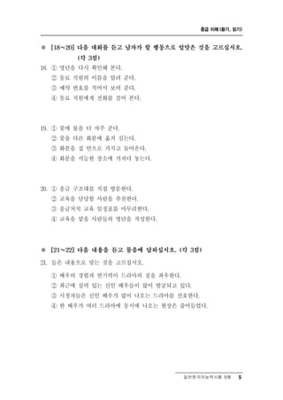 중급 이해 (듣기, 읽기)



※   [18 ～ 20] 다음 대화를 듣고 남자가 할 행동으로 알맞은 것을 고르십시오.

            (각 3점)

18. ① 명단을 다시 확인해 본다.
    ② 동료 직원의 이름을 알려 준다.
    ③ 예약 번호를 적어서 보여 준다.
    ④ 동료 직원에게 전화를 걸어 본다.




19. ① 꽃에 물을 더 자주 준다.
    ② 꽃을 다른 화분에 옮겨 심는다.
    ③ 화분을 집 안으로 가지고 들어온다.
    ④ 화분을 서늘한 장소에 가져다 놓는다.




20. ① 응급 구조대를 직접 방문한다.
    ② 교육을 담당할 사람을 추천한다.
    ③ 응급처치 교육 일정표를 마무리한다.
    ④ 교육을 맡을 사람들의 명단을 작성한다.




※   [21 ～ 22] 다음 내용을 듣고 물음에 답하십시오. (각 3점)

21. 들은 내용으로 맞는 것을 고르십시오.
    ① 배우의 경험과 연기력이 드라마의 질을 좌우한다.
    ② 최근에 실력 있는 신인 배우들이 많이 발굴되고 있다.
    ③ 시청자들은 신인 배우가 많이 나오는 드라마를 선호한다.
    ④ 한 배우가 여러 드라마에 동시에 나오는 현상은 줄어들었다.




                                    일반한국어능력시험 B형    5
 