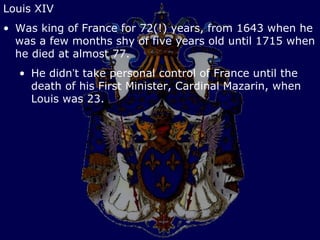 Louis XIV
• Was king of France for 72(!) years, from 1643 when he
  was a few months shy of five years old until 1715 when
  he died at almost 77.
  • He didn’t take personal control of France until the
    death of his First Minister, Cardinal Mazarin, when
    Louis was 23.
 