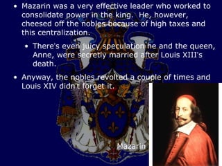 • Mazarin was a very effective leader who worked to
  consolidate power in the king. He, however,
  cheesed off the nobles because of high taxes and
  this centralization.
  • There’s even juicy speculation he and the queen,
    Anne, were secretly married after Louis XIII’s
    death.
• Anyway, the nobles revolted a couple of times and
  Louis XIV didn’t forget it.




                          Mazarin
 