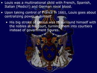 • Louis was a multinational child with French, Spanish,
  Italian (Medici!) and German royal blood.
• Upon taking control of France in 1661, Louis goes about
  centralizing power in himself.
  • His big stroke of genius was to surround himself with
    the nobles at his court, turning them into courtiers
    instead of government figures.
 