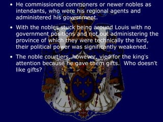 • He commissioned commoners or newer nobles as
  intendants, who were his regional agents and
  administered his government.
• With the nobles stuck being around Louis with no
  government positions and not out administering the
  province of which they were technically the lord,
  their political power was significantly weakened.
• The noble courtiers, however, vied for the king’s
  attention because he gave them gifts. Who doesn’t
  like gifts?
 