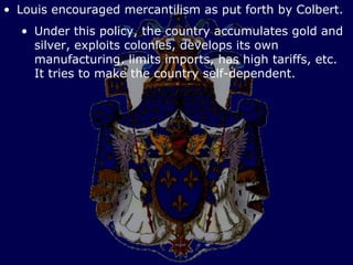 • Louis encouraged mercantilism as put forth by Colbert.
  • Under this policy, the country accumulates gold and
    silver, exploits colonies, develops its own
    manufacturing, limits imports, has high tariffs, etc.
    It tries to make the country self-dependent.
 