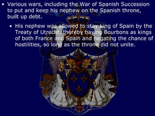 • Various wars, including the War of Spanish Succession
  to put and keep his nephew on the Spanish throne,
  built up debt.
  • His nephew was allowed to stay king of Spain by the
    Treaty of Utrecht, thereby having Bourbons as kings
    of both France and Spain and negating the chance of
    hostilities, so long as the throne did not unite.
 