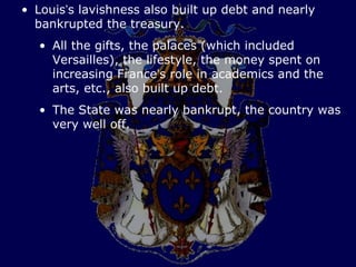 • Louis’s lavishness also built up debt and nearly
  bankrupted the treasury.
   • All the gifts, the palaces (which included
     Versailles), the lifestyle, the money spent on
     increasing France’s role in academics and the
     arts, etc., also built up debt.
   • The State was nearly bankrupt, the country was
     very well off.
 
