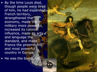 • By the time Louis died,
  though people were tired
  of him, he had expanded
  French territory,
  strengthened the
  economy, made the
  military more powerful,
  increased its colonial
  influence, made its arts
  and language the
  standard, and made
  France the preeminent
  and most powerful
  country in Europe.
• He was the bomb, yo.
 