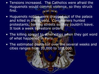 • Tensions increased. The Catholics were afraid the
  Huguenots would commit violence, so they struck
  first.
• Huguenots nobles were dragged out of the palace
  and killed in the streets. Commoners hunted
  protestants, barring streets so they couldn’t leave.
  It took a week to restore order.
• The killing spread to other cities when they got word
  of what happened in Paris.
• The estimated death toll over the several weeks and
  cities ranges from 10,000 to 100,000.
 