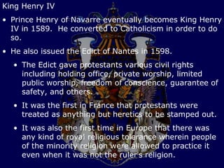 King Henry IV
• Prince Henry of Navarre eventually becomes King Henry
  IV in 1589. He converted to Catholicism in order to do
  so.
• He also issued the Edict of Nantes in 1598.
  • The Edict gave protestants various civil rights
    including holding office, private worship, limited
    public worship, freedom of conscience, guarantee of
    safety, and others.
  • It was the first in France that protestants were
    treated as anything but heretics to be stamped out.
  • It was also the first time in Europe that there was
    any kind of royal religious tolerance wherein people
    of the minority religion were allowed to practice it
    even when it was not the ruler’s religion.
 