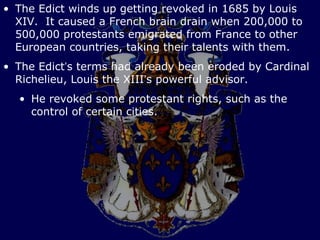 • The Edict winds up getting revoked in 1685 by Louis
  XIV. It caused a French brain drain when 200,000 to
  500,000 protestants emigrated from France to other
  European countries, taking their talents with them.
• The Edict’s terms had already been eroded by Cardinal
  Richelieu, Louis the XIII’s powerful advisor.
  • He revoked some protestant rights, such as the
    control of certain cities.
 