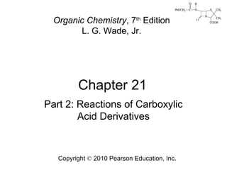 Chapter 21
Copyright © 2010 Pearson Education, Inc.
Organic Chemistry, 7th
Edition
L. G. Wade, Jr.
Part 2: Reactions of Carboxylic
Acid Derivatives
 