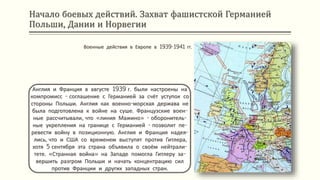 Начало боевых действий. Захват фашистской Германией
Польши, Дании и Норвегии
Англия и Франция в августе 1939 г. были настроены на
компромисс - соглашение с Германией за счёт уступок со
стороны Польши. Англия как военно-морская держава не
была подготовлена к войне на суше. Французские воен-
ные рассчитывали, что «линия Мажино» - оборонитель-
ные укрепления на границе с Германией - позволит пе-
ревести войну в позиционную. Англия и Франция надея-
лись, что и США со временем выступят против Гитлера,
хотя 5 сентября эта страна объявила о своём нейтрали-
тете. «Странная война» на Западе помогла Гитлеру за-
вершить разгром Польши и начать концентрацию сил
против Франции и других западных стран.
Военные действия в Европе в 1939-1941 гг.
 