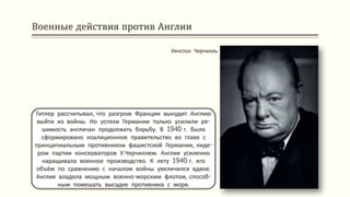 Военные действия против Англии
Гитлер рассчитывал, что разгром Франции вынудит Англию
выйти из войны. Но успехи Германии только усилили ре-
шимость англичан продолжать борьбу. В 1940 г. было
сформировано коалиционное правительство во главе с
принципиальным противником фашистской Германии, лиде-
ром партии консерваторов У.Черчиллем. Англия усиленно
наращивала военное производство. К лету 1940 г. его
объём по сравнению с началом войны увеличился вдвое.
Англия владела мощным военно-морским флотом, способ-
ным помешать высадке противника с моря.
Уинстон Черчилль
 