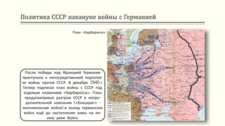 Политика СССР накануне войны с Германией
После победы над Францией Германия
приступила к непосредственной подготов-
ке войны против СССР. В декабре 1940 г.
Гитлер подписал план войны с СССР под
кодовым названием «Барбаросса». План
предусматривал разгром СССР в непро-
должительной кампании («блицкриг» -
молниеносная война) и выход германских
войск ещё до наступления зимы на ли-
нию реки Волги.
План «Барбаросса»
 