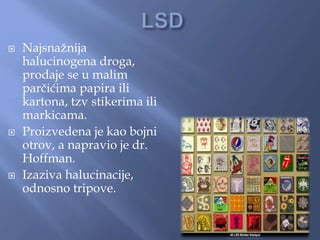  Najsnažnija
halucinogena droga,
prodaje se u malim
parčićima papira ili
kartona, tzv stikerima ili
markicama.
 Proizvedena je kao bojni
otrov, a napravio je dr.
Hoffman.
 Izaziva halucinacije,
odnosno tripove.
 