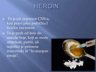  To je jak depresor CNS-a,
koji pravi jaku psihičku I
fizičku zavisnost.
 To je prah od bele do
smedje boje, koji se može
ušmrkati, pušiti, ali
najčešće je primena
intavenski ili “hvatanjem
zmaja”.
 