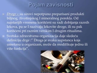  Droge – su sirovi nepotpuno preparisani produkti
biljnog, životinjskog I mineralnog porekla. Od
najstarijih vremena korišćeni su radi dobijanja raznih
lekova, pa se I nazivaju lekovite droge, ili su pak
korišćeni pri raznim verskim I drugim ritualima.
 Svetska zdravstvena organizacija daje sledeću
definiciju drge :” Droga je svaka supstanca koja
umešana u organizam, može da modifikuje jednu ili
više funkcija”.
 