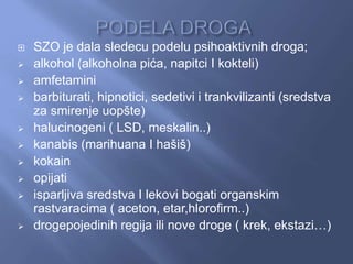  SZO je dala sledecu podelu psihoaktivnih droga;
 alkohol (alkoholna pića, napitci I kokteli)
 amfetamini
 barbiturati, hipnotici, sedetivi i trankvilizanti (sredstva
za smirenje uopšte)
 halucinogeni ( LSD, meskalin..)
 kanabis (marihuana I hašiš)
 kokain
 opijati
 isparljiva sredstva I lekovi bogati organskim
rastvaracima ( aceton, etar,hlorofirm..)
 drogepojedinih regija ili nove droge ( krek, ekstazi…)
 