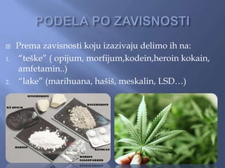  Prema zavisnosti koju izazivaju delimo ih na:
1. “teške” ( opijum, morfijum,kodein,heroin kokain,
amfetamin..)
2. “lake” (marihuana, hašiš, meskalin, LSD…)
 