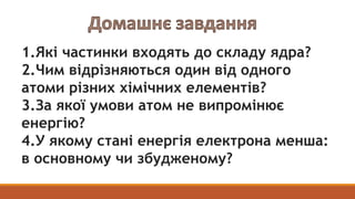 1.Які частинки входять до складу ядра?
2.Чим відрізняються один від одного
атоми різних хімічних елементів?
3.За якої умов...