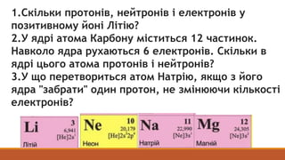 1.Скільки протонів, нейтронів і електронів у
позитивному йоні Літію?
2.У ядрі атома Карбону міститься 12 частинок.
Навколо...