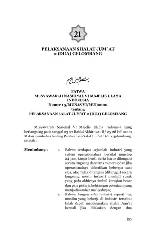 HIMPUNAN FATWA MAJELIS ULAMA INDONESIA
185
FATWA
MUSYAWARAH NASIONAL VI MAJELIS ULAMA
INDONESIA
Nomor : 5/MUNAS VI/MUI/2000
tentang
PELAKSANAAN SALAT JUM’AT 2 (DUA) GELOMBANG
Musyawarah Nasional VI Majelis Ulama Indonesia yang
berlangsung pada tanggal 23-27 Rabiul Akhir 1421 H/ 25-28 Juli 2000
M dan membahas tentang Pelaksanaan Salat Jum’at 2 (dua) gelombang,
setelah :
Menimbang :
21
1.	 Bahwa terdapat sejumlah industri yang
sistem operasionalnya bersifat nonstop
24 jam, tanpa henti, serta harus ditangani
secara langsung dan terns menerus; dan jika
operasionalnya dihentikan beberapa saat
saja, atau tidak ditangani (ditunggu) secara
langsung, mesin industri menjadi rusak
yang pada akhirnya timbul kerugian besar
dan para pekerja kehilangan pekerjaan yang
menjadi sumber ma’isyahnya;
2.	 Bahwa dengan sifat industri seperti itu,
muslim yang bekerja di industri tersebut
tidak dapat melaksanakan shalat Jum’at
kecuali jika dilakukan dengan dua
PELAKSANAAN SHALAT JUM`AT
2 (DUA) GELOMBANG
 