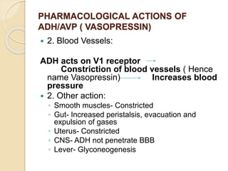 PHARMACOLOGICAL ACTIONS OF
ADH/AVP ( VASOPRESSIN)
 2. Blood Vessels:
ADH acts on V1 receptor
Constriction of blood vessels ( Hence
name Vasopressin) Increases blood
pressure
 2. Other action:
◦ Smooth muscles- Constricted
◦ Gut- Increased peristalsis, evacuation and
expulsion of gases
◦ Uterus- Constricted
◦ CNS- ADH not penetrate BBB
◦ Lever- Glyconeogenesis
 