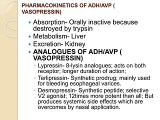 PHARMACOKINETICS OF ADH/AVP (
VASOPRESSIN)
 Absorption- Orally inactive because
destroyed by trypsin
 Metabolism- Liver
 Excretion- Kidney
 ANALOGUES OF ADH/AVP (
VASOPRESSIN)
◦ Lypressin- 8-lysin analogues; acts on both
receptor; longer duration of action;
◦ Terlipressin- Synthetic prodrug; mainly used
for bleeding esophageal varices.
◦ Desmopressin- Synthetic peptide; selective
V2 agonist; 12times more potent than all; But
produces systemic side effects which are
overcomes by nasal application.
 