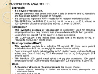  VASOPRESSIN ANALOGUES
◦ Lypressin
 It is 8-lysine vasopressin.
 Though somewhat less potent than AVP, it acts on both V1 and V2 receptors
and has longer duration of action (4–6 hours).
 It is being used in place of AVP—mostly for V1 receptor mediated actions.
 TM- PETRESIN, VASOPIN 20 IU/ml inj; 10 IU i.m. or s.c. or 20 IU diluted in
100–200 ml of dextrose solution and infused i.v. over 10–20 min.
◦ Terlipressin
 This synthetic prodrug of vasopressin is specifically used for bleeding
esophageal varices; may produce less severe adverse effects than lypressin.
 Dose: 2 mg i.v., repeat 1–2 mg every 4–6 hours as needed.
 TM- GLYPRESSIN 1 mg freeze dried powder with 5 ml diluent for inj, T-
PRESSIN, TERLINIS 1 mg/10 ml inj.
◦ Desmopressin (dDAVP)
 This synthetic peptide is a selective V2 agonist; 12 times more potent
antidiuretic than AVP, but has negligible vasoconstrictor activity.
 Dose: Intranasal: Adults 10–40 μg/day in 2–3 divided doses, children 5–10 μg
at bed time. Oral: 0.1–0.2 mg TDS. Parenteral (s.c. or i.v.) 2–4 μg/day in 2–3
divided doses.
 TM- MINIRIN 100 μg/ml nasal spray (10 μg per actuation); 100 μg/ml
intranasal solution in 2.5 ml bottle with applicator; 0.1 mg tablets; 4 μg/ml inj.
◦ Uses
 A. Based on V2 actions (Desmopressin is the drug of choice)
 Diabetes insipidus, Bedwetting in children and nocturia in Adults, Haemophilia, von
Willebrand’s disease
 