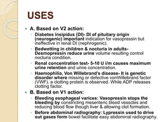 USES
 A. Based on V2 action:
◦ Diabetes insipidus (DI)- DI of pituitary origin
(neurogenic) important indication for vasopressin but
ineffective in renal DI (nephrogenic).
◦ Bedwetting in children & nocturia in adults-
Desmopressin reduce urine volume resulting control
nocturia condition.
◦ Renal concentration test- 5-10 U i/m causes maximum
urine retention and urine concentration.
◦ Haemophilia, Von Willebrand’s disease- It is genetic
disorder where missing or defective vonWillebrand factor
(VWF), a clotting protein is observed. While ADP releases
clotting factor.
 B. Based on V1 action:
◦ Bleeding esophageal varices: Vasopressin stops the
bleeding by constricting mesenteric blood vesscles and
reducing blood flow though liver & allowing clot formation.
◦ Before abdominal radiography: Lypressin used to drive
out gases form bowel facilitate easy abdominal radiography.
 