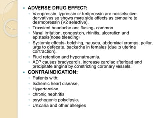  ADVERSE DRUG EFFECT:
◦ Vasopressin, lypressin or terlipressin are nonselsctive
derivatives so shows more side effects as compaire to
desmopressin (V2 selective).
◦ Transient headache and flusing- common.
◦ Nasal irritation, congestion, rhinitis, ulceration and
epistaxis(nose bleeding)
◦ Systemic effects- belching, nausea, abdominal cramps, pallor,
urge to defecate, backache in females (due to uterine
contraction).
◦ Fluid retention and hyponatraemia.
◦ ADP causes bradycardia, increase cardiac afterload and
precipitate angina by constricting coronary vessels.
 CONTRAINDICATION:
◦ Patients with;
◦ Ischemic heart disease,
◦ Hypertension,
◦ chronic nephritis
◦ psychogenic polydipsia.
◦ Urticaria and other allergies
 