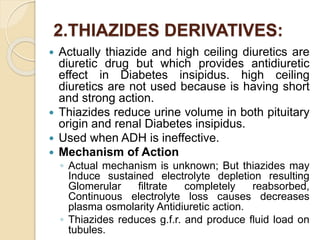 2.THIAZIDES DERIVATIVES:
 Actually thiazide and high ceiling diuretics are
diuretic drug but which provides antidiuretic
effect in Diabetes insipidus. high ceiling
diuretics are not used because is having short
and strong action.
 Thiazides reduce urine volume in both pituitary
origin and renal Diabetes insipidus.
 Used when ADH is ineffective.
 Mechanism of Action
◦ Actual mechanism is unknown; But thiazides may
Induce sustained electrolyte depletion resulting
Glomerular filtrate completely reabsorbed,
Continuous electrolyte loss causes decreases
plasma osmolarity Antidiuretic action.
◦ Thiazides reduces g.f.r. and produce fluid load on
tubules.
 