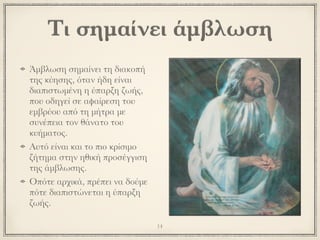 Άμβλωση σημαίνει τη διακοπή
της κύησης, όταν ήδη είναι
διαπιστωμένη η ύπαρξη ζωής,
που οδηγεί σε αφαίρεση του
εμβρύου από τη μήτρα με
συνέπεια τον θάνατο του
κυήματος.
Αυτό είναι και το πιο κρίσιμο
ζήτημα στην ηθική προσέγγιση
της άμβλωσης.
Οπότε αρχικά, πρέπει να δούμε
πότε διαπιστώνεται η ύπαρξη
ζωής.
14
Τι σημαίνει άμβλωση
 