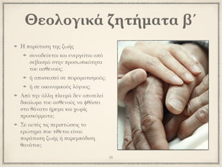 Η παράταση της ζωής
συνοδεύεται και ενεργείται από
σεβασμό στην προσωπικότητα
του ασθενούς;
ή αποσκοπεί σε πειραματισμούς;
ή σε οικονομικούς λόγους;
Από την άλλη πλευρά δεν αποτελεί
δικαίωμα του ασθενούς να φθάσει
στο θάνατο ήρεμα και χωρίς
προσκόμματα;
Σε αυτές τις περιπτώσεις το
ερώτημα που τίθεται είναι:
παράταση ζωής ή παρεμπόδιση
θανάτου;
28
Θεολογικά ζητήματα β΄
 