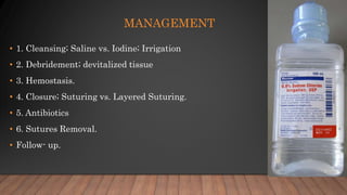 MANAGEMENT
• 1. Cleansing; Saline vs. Iodine; Irrigation
• 2. Debridement; devitalized tissue
• 3. Hemostasis.
• 4. Closure; Suturing vs. Layered Suturing.
• 5. Antibiotics
• 6. Sutures Removal.
• Follow- up.
 