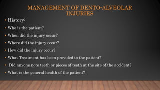 MANAGEMENT OF DENTO-ALVEOLAR
INJURIES
• History:
• Who is the patient?
• When did the injury occur?
• Where did the injury occur?
• How did the injury occur?
• What Treatment has been provided to the patient?
• Did anyone note teeth or pieces of teeth at the site of the accident?
• What is the general health of the patient?
 