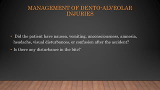 • Did the patient have nausea, vomiting, unconsciousness, amnesia,
headache, visual disturbances, or confusion after the accident?
• Is there any disturbance in the bite?
MANAGEMENT OF DENTO-ALVEOLAR
INJURIES
 