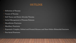 OUTLINE
• Definition of Trauma
• Causes of Trauma
• Soft Tissue and Dento-Alveolar Trauma
• Initial Management of Trauma Patients
• Mandibular Fractures
• Maxillary Fractures
• Zygomatic Complex, Orbital and Frontal Sinuses and Naso-Orbito-Ethmoidal fractures
• Pan-facial Fractures
 