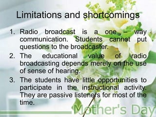 Limitations and shortcomings
1. Radio broadcast is a one – way
communication. Students cannot put
questions to the broadcaster.
2. The educational value of radio
broadcasting depends merely on the use
of sense of hearing.
3. The students have little opportunities to
participate in the instructional activity.
They are passive listeners for most of the
time.
 