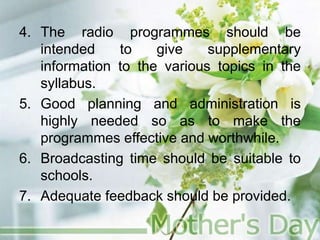 4. The radio programmes should be
intended to give supplementary
information to the various topics in the
syllabus.
5. Good planning and administration is
highly needed so as to make the
programmes effective and worthwhile.
6. Broadcasting time should be suitable to
schools.
7. Adequate feedback should be provided.
 