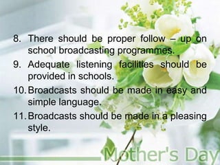 8. There should be proper follow – up on
school broadcasting programmes.
9. Adequate listening facilities should be
provided in schools.
10.Broadcasts should be made in easy and
simple language.
11.Broadcasts should be made in a pleasing
style.
 